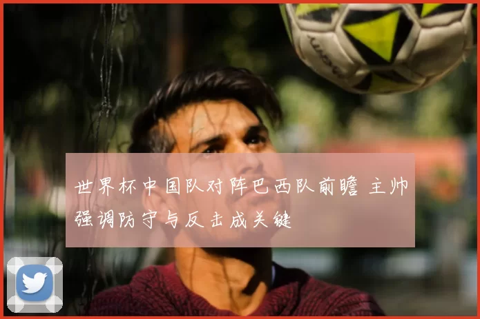 世界杯中国队对阵巴西队前瞻 主帅强调防守与反击成关键