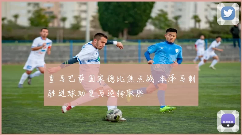 皇马巴萨国家德比焦点战 本泽马制胜进球助皇马逆转取胜