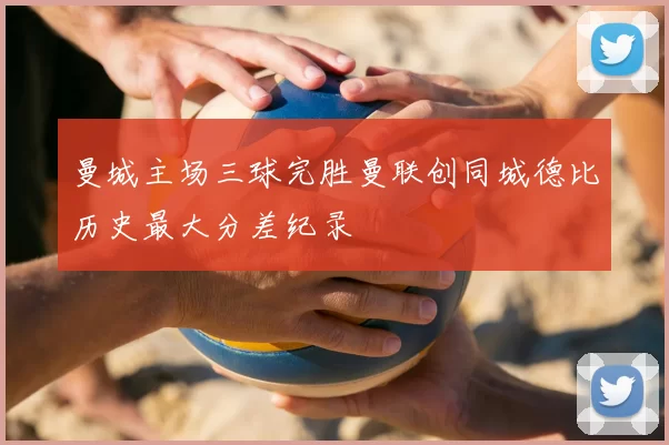 曼城主场三球完胜曼联创同城德比历史最大分差纪录