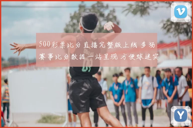 500彩票比分直播完整版上线 多场赛事比分数据一站呈现 方便球迷实时查阅