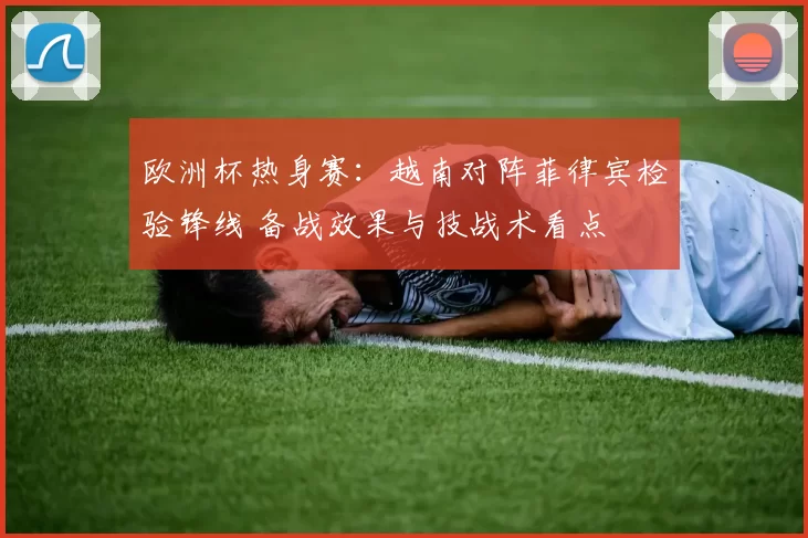 欧洲杯热身赛：越南对阵菲律宾检验锋线 备战效果与技战术看点