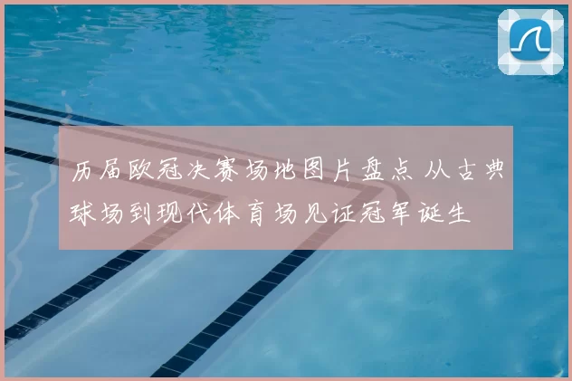 历届欧冠决赛场地图片盘点 从古典球场到现代体育场见证冠军诞生