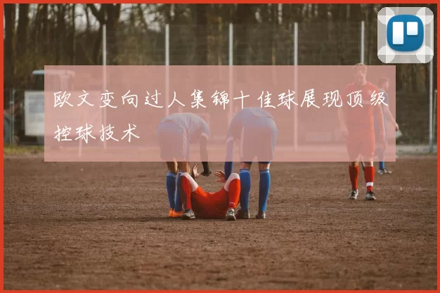 欧文变向过人集锦十佳球展现顶级控球技术