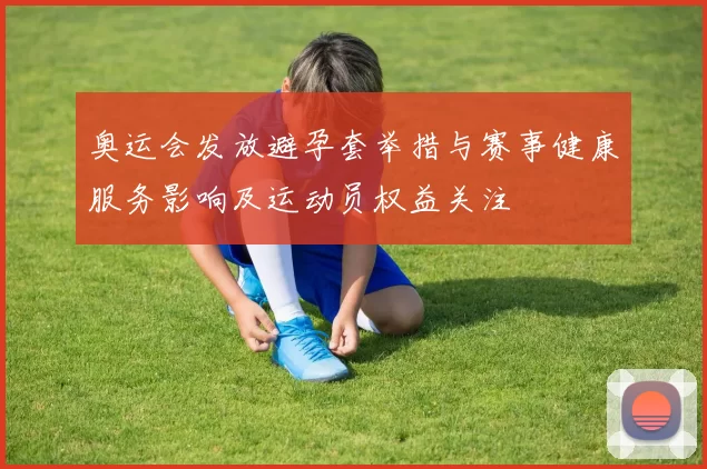 奥运会发放避孕套举措与赛事健康服务影响及运动员权益关注