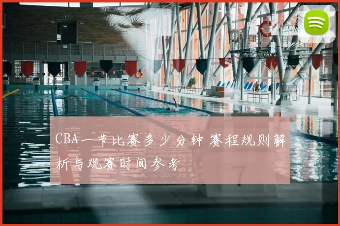 CBA一节比赛多少分钟 赛程规则解析与观赛时间参考