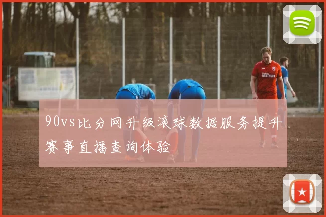 90vs比分网升级滚球数据服务提升赛事直播查询体验