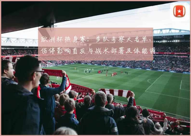 欧洲杯热身赛：多队考察大名单，伤停影响首发与战术部署及体能调整