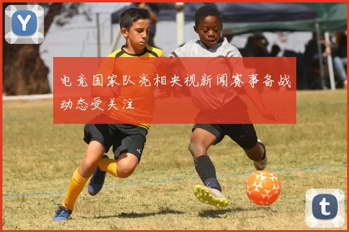 电竞国家队亮相央视新闻赛事备战动态受关注
