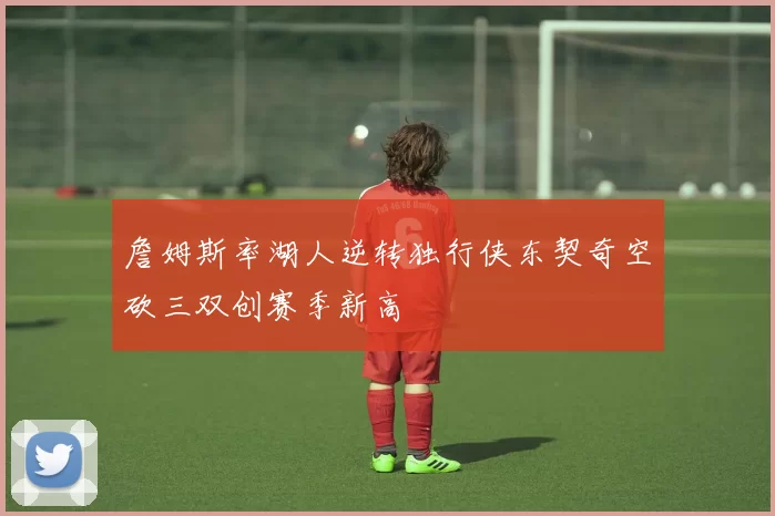 詹姆斯率湖人逆转独行侠东契奇空砍三双创赛季新高