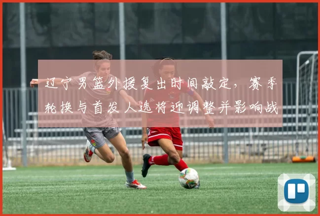 辽宁男篮外援复出时间敲定，赛季轮换与首发人选将迎调整并影响战术分工