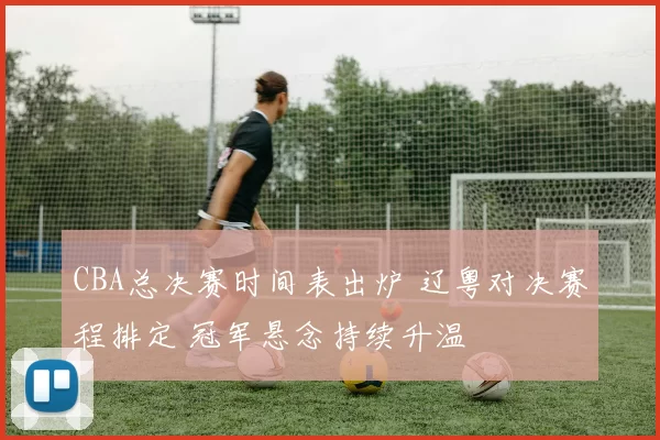 CBA总决赛时间表出炉 辽粤对决赛程排定 冠军悬念持续升温