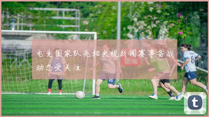 电竞国家队亮相央视新闻赛事备战动态受关注