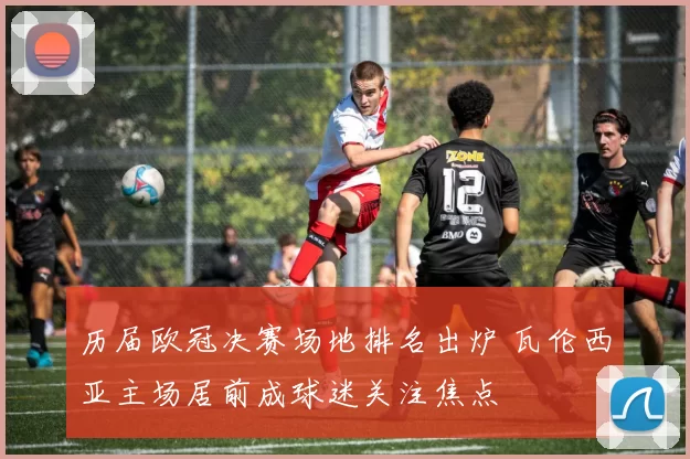 历届欧冠决赛场地排名出炉 瓦伦西亚主场居前成球迷关注焦点