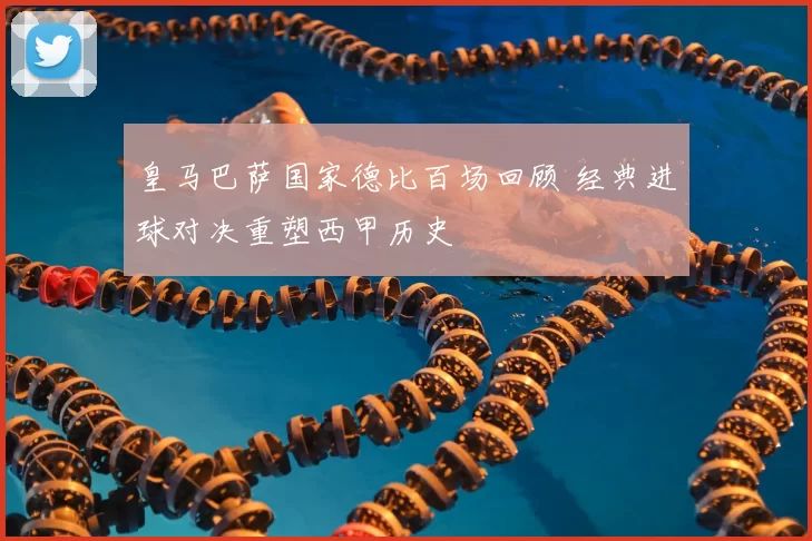 皇马巴萨国家德比百场回顾 经典进球对决重塑西甲历史