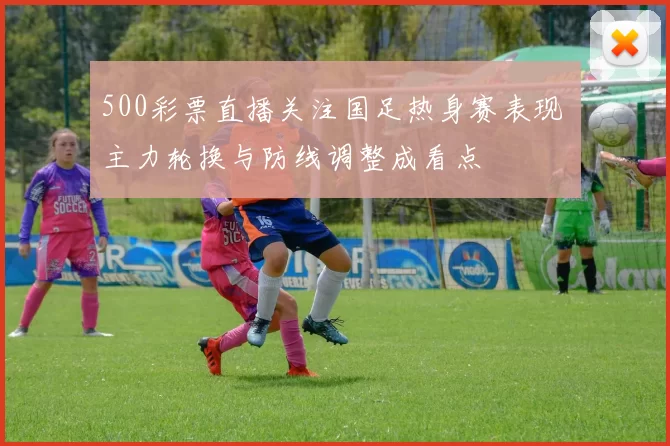 500彩票直播关注国足热身赛表现 主力轮换与防线调整成看点