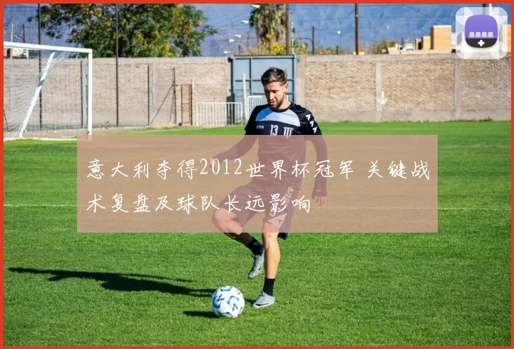 意大利夺得2012世界杯冠军 关键战术复盘及球队长远影响