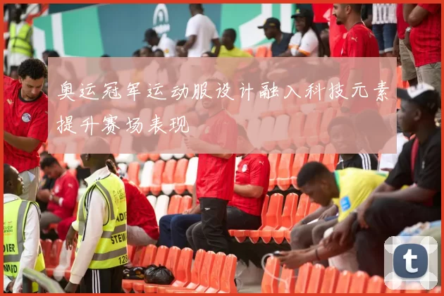 奥运冠军运动服设计融入科技元素提升赛场表现