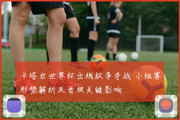 卡塔尔世界杯出线权争夺战 小组赛形势解析及晋级关键影响
