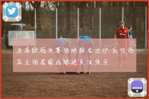 历届欧冠决赛场地排名出炉 瓦伦西亚主场居前成球迷关注焦点