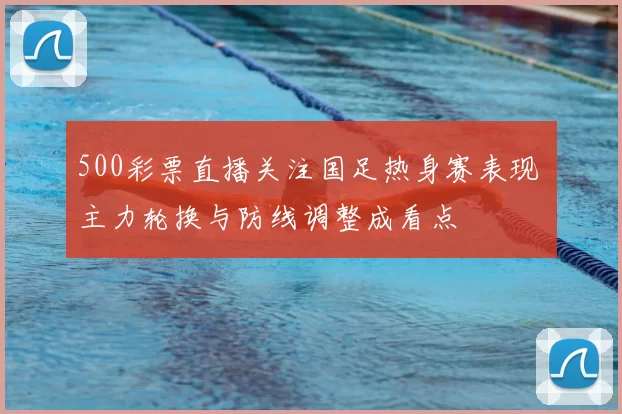 500彩票直播关注国足热身赛表现 主力轮换与防线调整成看点