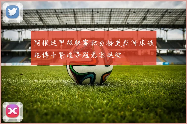 阿根廷甲级联赛积分榜更新河床领跑博卡紧追争冠悬念延续