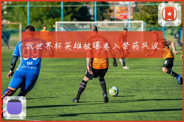 俄世界杯英雄被曝卷入禁药风波