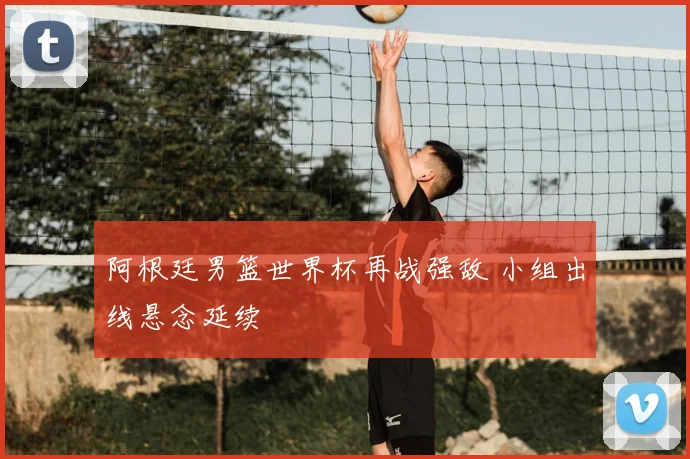 阿根廷男篮世界杯再战强敌 小组出线悬念延续