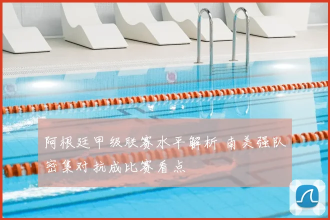 阿根廷甲级联赛水平解析 南美强队密集对抗成比赛看点