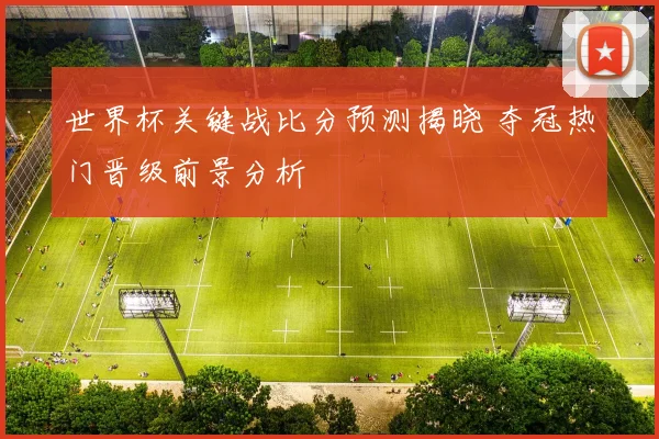 世界杯关键战比分预测揭晓 夺冠热门晋级前景分析