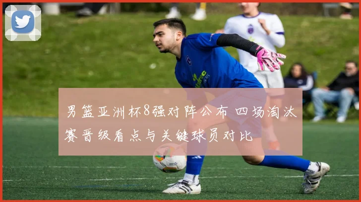 男篮亚洲杯8强对阵公布 四场淘汰赛晋级看点与关键球员对比
