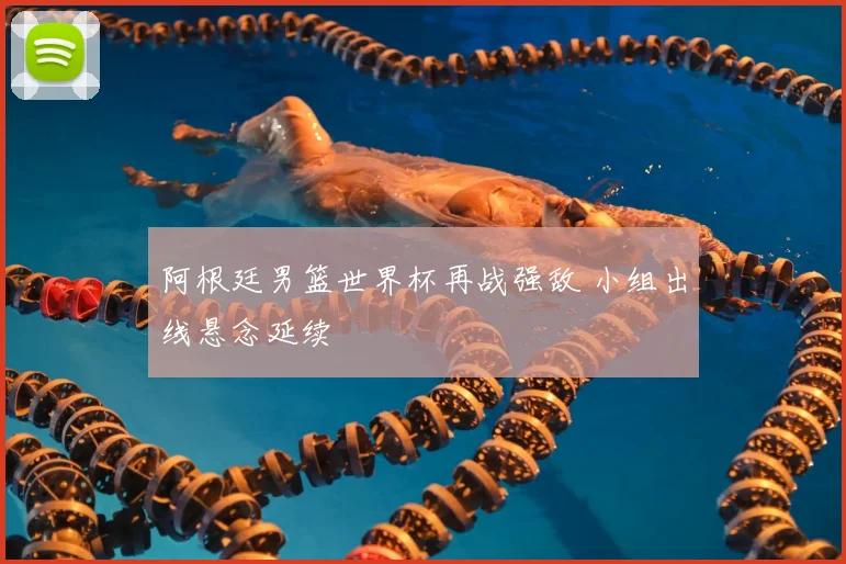 阿根廷男篮世界杯再战强敌 小组出线悬念延续