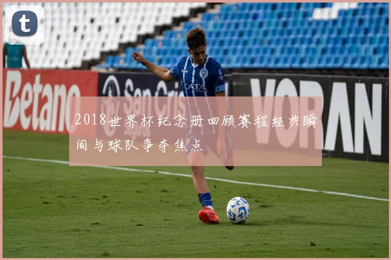 2018世界杯纪念册回顾赛程经典瞬间与球队争夺焦点