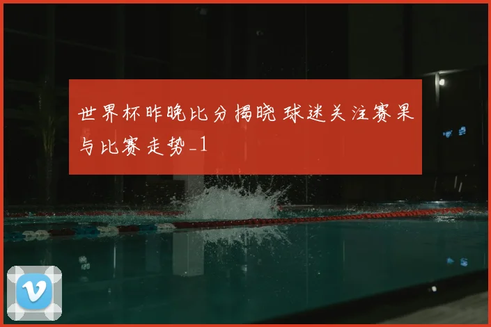 世界杯昨晚比分揭晓 球迷关注赛果与比赛走势_1