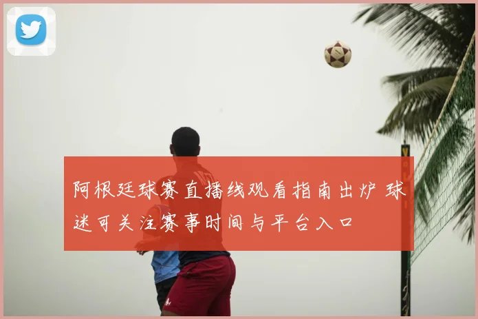 阿根廷球赛直播线观看指南出炉 球迷可关注赛事时间与平台入口
