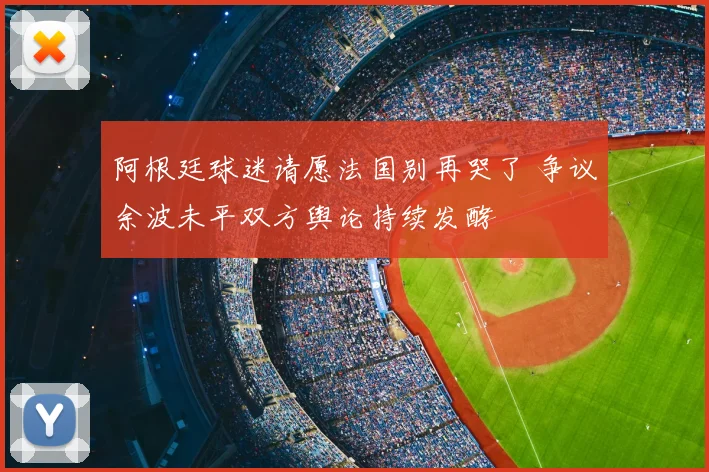 阿根廷球迷请愿法国别再哭了 争议余波未平双方舆论持续发酵