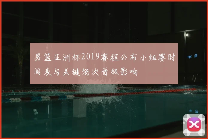 男篮亚洲杯2019赛程公布小组赛时间表与关键场次晋级影响